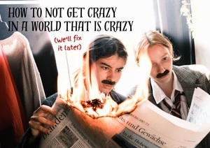 HOW TO NOT GET CRAZY IN A WORLD THAT IS CRAZY (We’ll fix it later)
