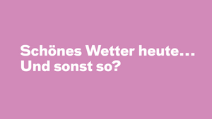 Schönes Wetter heute... Und sonst so?