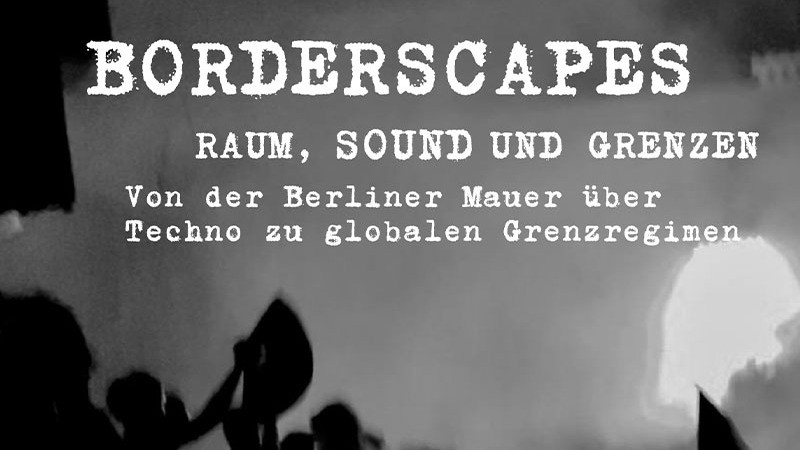 Borderscapes: Raum, Sound und Grenzen. Von der Berliner Mauer zu globalen Grenzräumen.