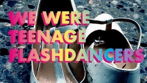 WE WERE TEENAGE FLASHDANCERS